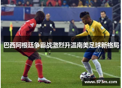 巴西阿根廷争霸战激烈升温南美足球新格局